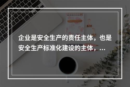 企业是安全生产的责任主体，也是安全生产标准化建设的主体，要通