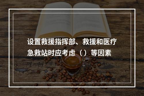 设置救援指挥部、救援和医疗急救站时应考虑（ ）等因素