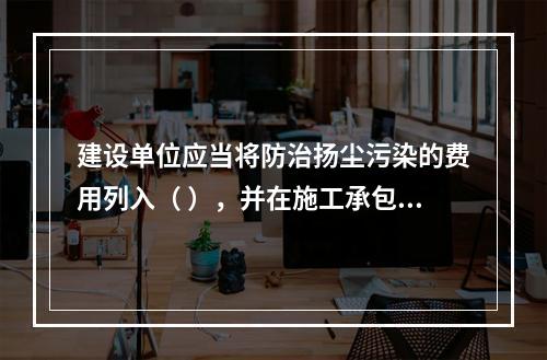 建设单位应当将防治扬尘污染的费用列入（ ），并在施工承包合同