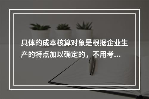 具体的成本核算对象是根据企业生产的特点加以确定的，不用考虑成