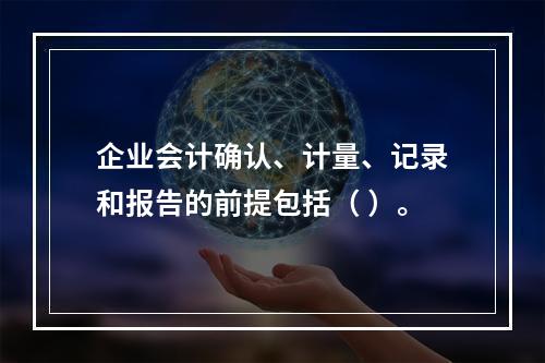 企业会计确认、计量、记录和报告的前提包括（ ）。