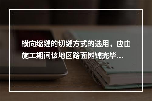 横向缩缝的切缝方式的选用，应由施工期间该地区路面摊铺完毕到切