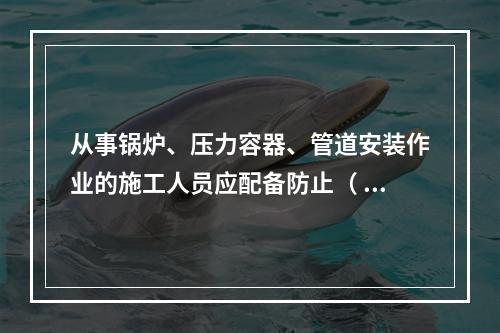 从事锅炉、压力容器、管道安装作业的施工人员应配备防止（ ）的