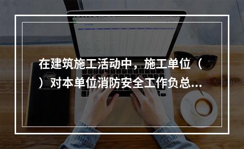 在建筑施工活动中，施工单位（ ）对本单位消防安全工作负总责。