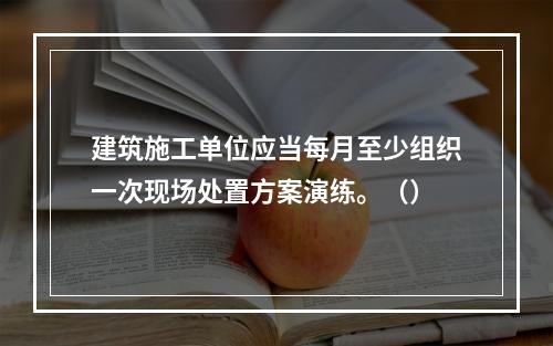 建筑施工单位应当每月至少组织一次现场处置方案演练。（）