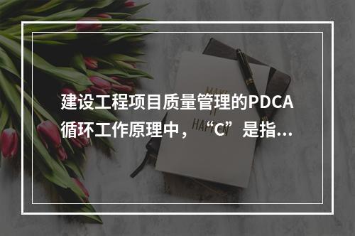 建设工程项目质量管理的PDCA循环工作原理中，“C”是指（　