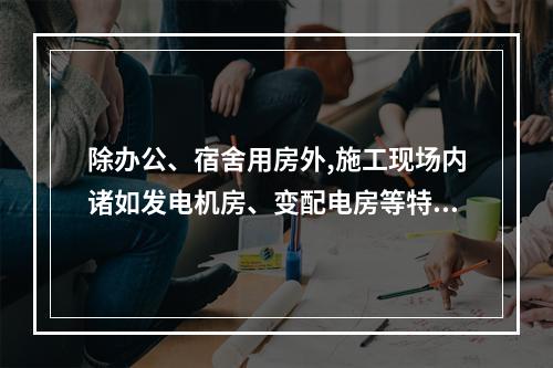 除办公、宿舍用房外,施工现场内诸如发电机房、变配电房等特殊用