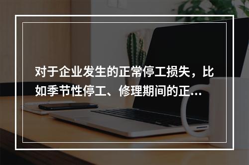 对于企业发生的正常停工损失，比如季节性停工、修理期间的正常停