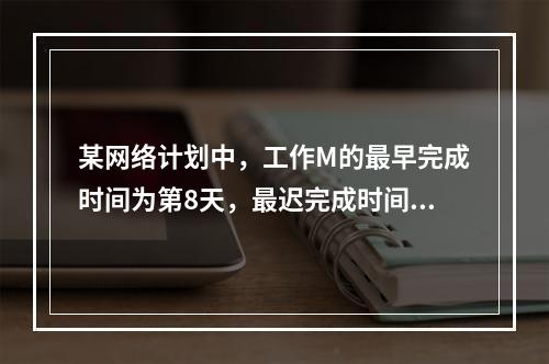 某网络计划中，工作M的最早完成时间为第8天，最迟完成时间为第