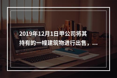 2019年12月1日甲公司将其持有的一幢建筑物进行出售，该建