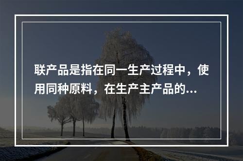 联产品是指在同一生产过程中，使用同种原料，在生产主产品的同时