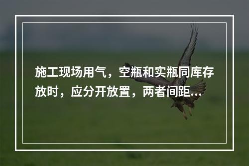 施工现场用气，空瓶和实瓶同库存放时，应分开放置，两者间距不应