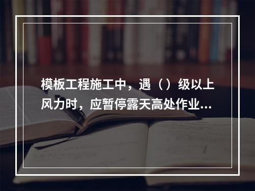 模板工程施工中，遇（ ）级以上风力时，应暂停露天高处作业。