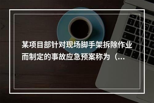 某项目部针对现场脚手架拆除作业而制定的事故应急预案称为（　）