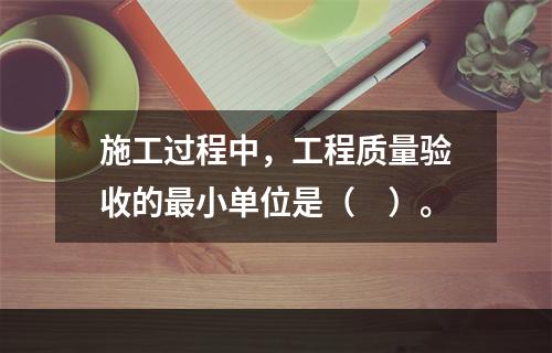 施工过程中，工程质量验收的最小单位是（　）。