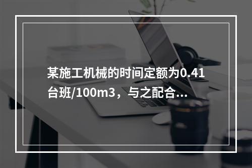 某施工机械的时间定额为0.41台班/100m3，与之配合的工