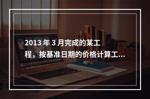 2013 年 3 月完成的某工程，按基准日期的价格计算工程进