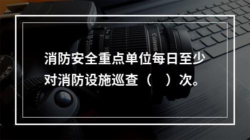 消防安全重点单位每日至少对消防设施巡查（　）次。