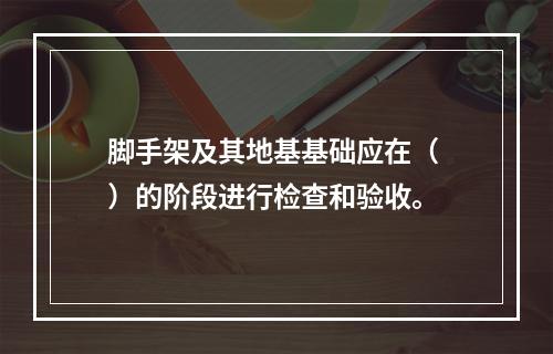 脚手架及其地基基础应在（ ）的阶段进行检查和验收。