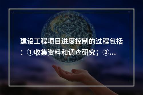 建设工程项目进度控制的过程包括：①收集资料和调查研究；②进度