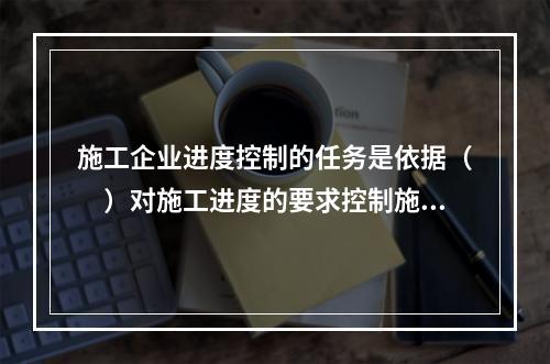 施工企业进度控制的任务是依据（　）对施工进度的要求控制施工进