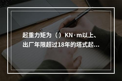 起重力矩为（ ）KN·m以上、出厂年限超过18年的塔式起重机