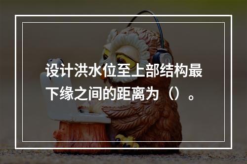 设计洪水位至上部结构最下缘之间的距离为（）。