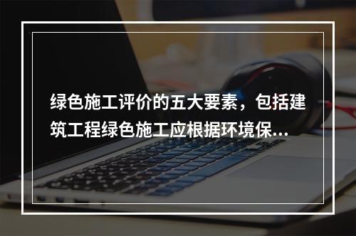 绿色施工评价的五大要素，包括建筑工程绿色施工应根据环境保护、