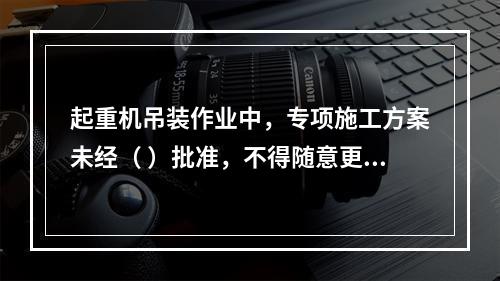 起重机吊装作业中，专项施工方案未经（ ）批准，不得随意更改。