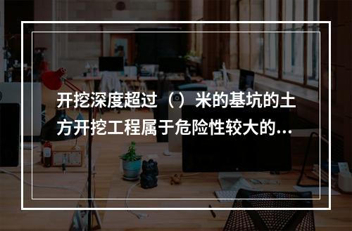 开挖深度超过（ ）米的基坑的土方开挖工程属于危险性较大的分部