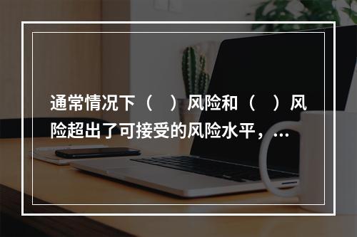 通常情况下（　）风险和（　）风险超出了可接受的风险水平，需要