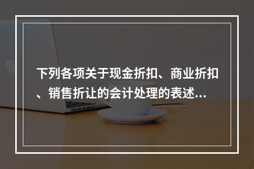 下列各项关于现金折扣、商业折扣、销售折让的会计处理的表述中，