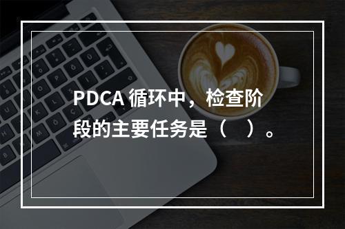 PDCA 循环中，检查阶段的主要任务是（　）。