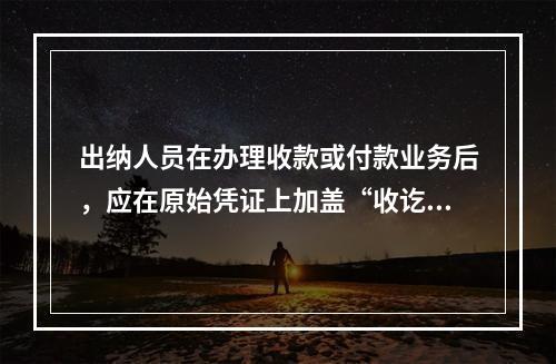 出纳人员在办理收款或付款业务后，应在原始凭证上加盖“收讫”或