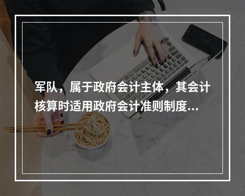 军队，属于政府会计主体，其会计核算时适用政府会计准则制度。（