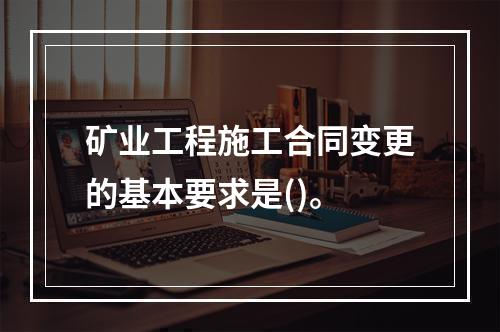 矿业工程施工合同变更的基本要求是()。