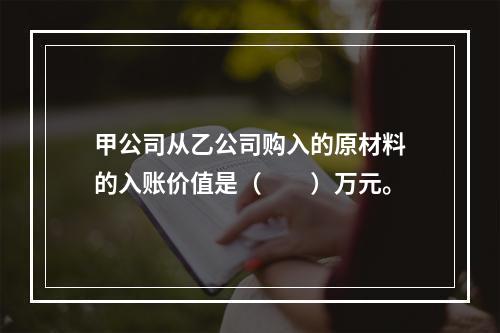 甲公司从乙公司购入的原材料的入账价值是（　　）万元。