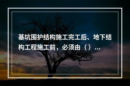 基坑围护结构施工完工后、地下结构工程施工前，必须由（ ）单位