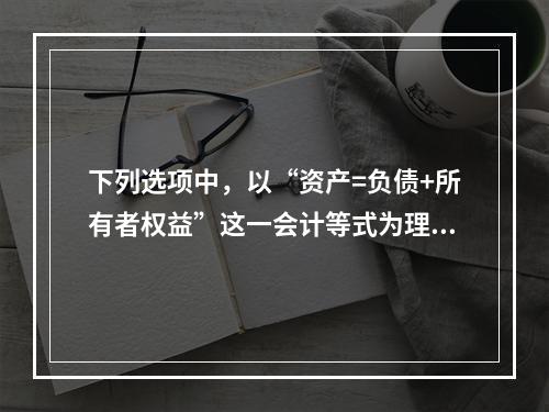 下列选项中，以“资产=负债+所有者权益”这一会计等式为理论依