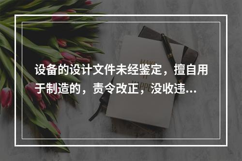 设备的设计文件未经鉴定，擅自用于制造的，责令改正，没收违法制