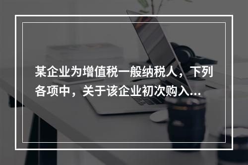 某企业为增值税一般纳税人，下列各项中，关于该企业初次购入增值