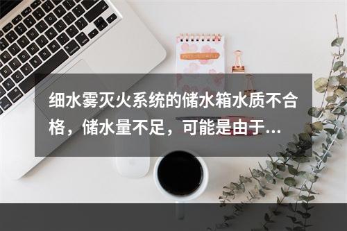 细水雾灭火系统的储水箱水质不合格，储水量不足，可能是由于(