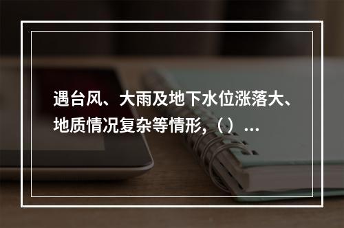 遇台风、大雨及地下水位涨落大、地质情况复杂等情形,（ ）应当