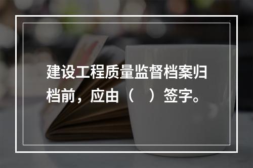 建设工程质量监督档案归档前，应由（　）签字。