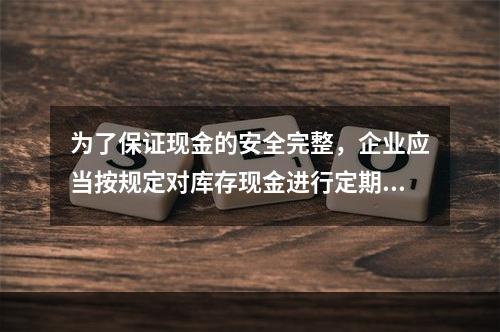 为了保证现金的安全完整，企业应当按规定对库存现金进行定期和不