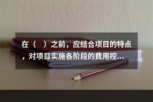 在（　）之前，应结合项目的特点，对项目实施各阶段的费用控制、