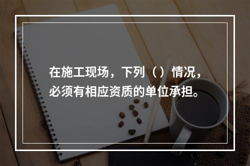 在施工现场，下列（ ）情况，必须有相应资质的单位承担。