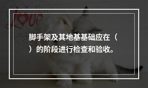 脚手架及其地基基础应在（ ）的阶段进行检查和验收。