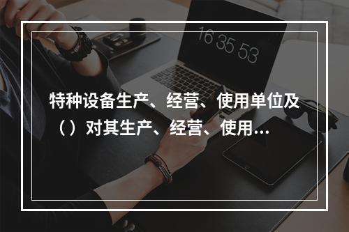 特种设备生产、经营、使用单位及（ ）对其生产、经营、使用的特