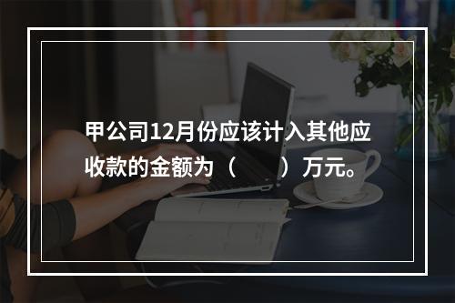 甲公司12月份应该计入其他应收款的金额为（　　）万元。